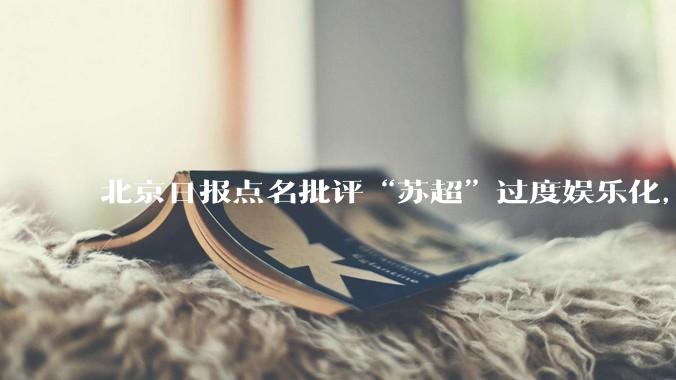 北京日报点名批评“苏超”过度娱乐化,它是否管的太宽了?为什么无良媒体不会被查封取缔?