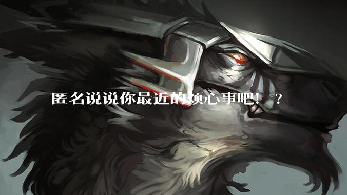 匿名说说你最近的烦心事吧!?