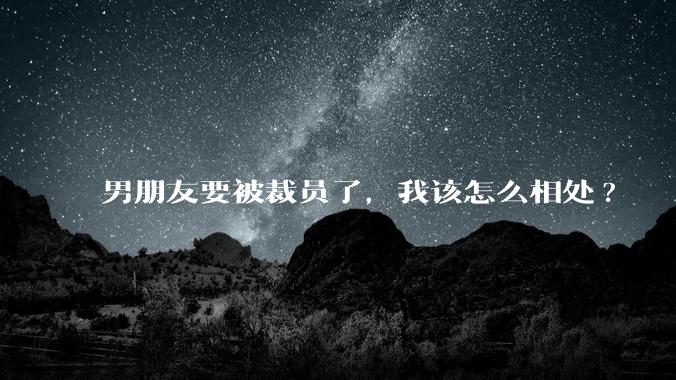 男朋友要被裁员了,我该怎么相处?
